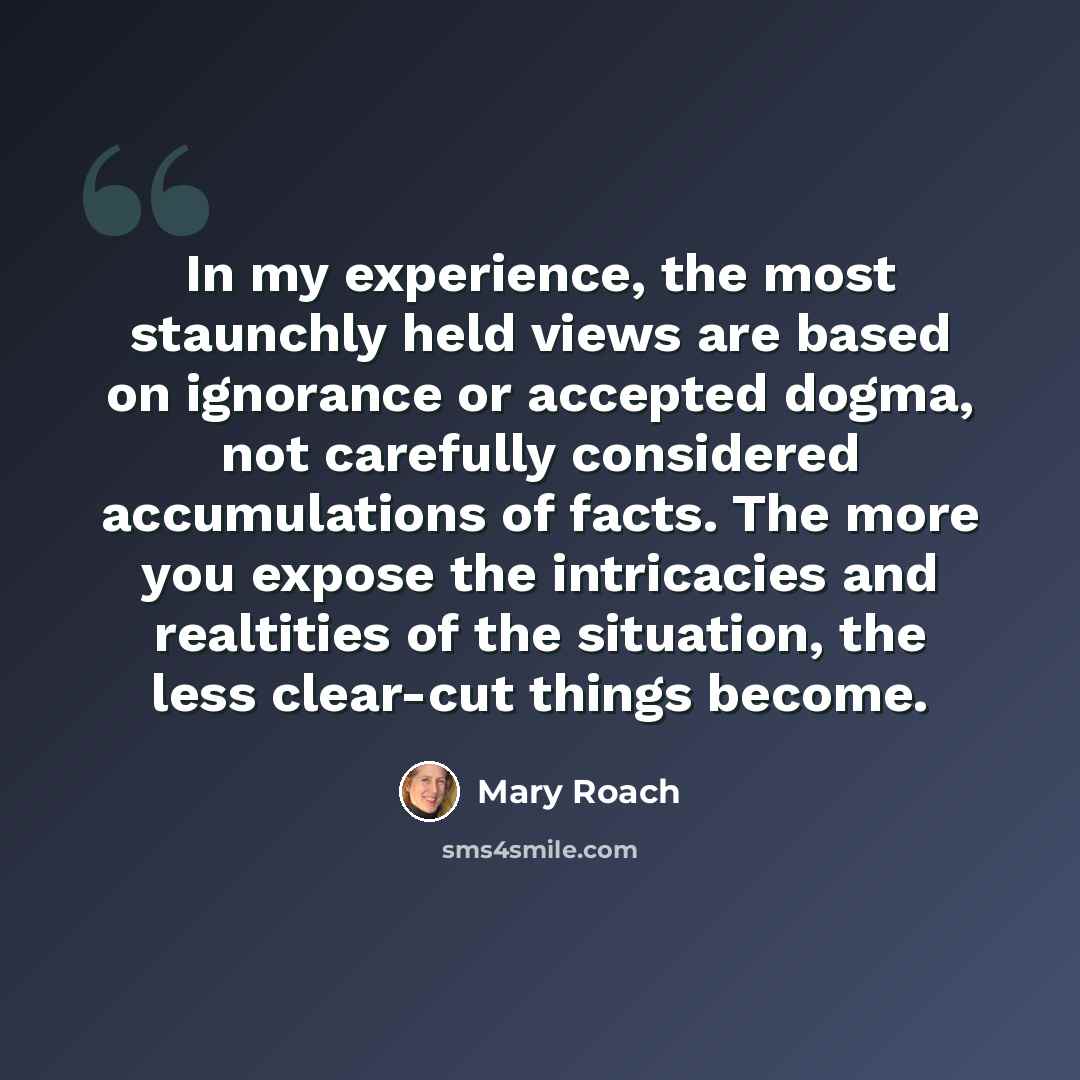 “In my experience, the most staunchly held views are based on ignorance or accepted dogma, not carefully considered accumulations of facts. The more you expose the intricacies and realtities of the situation, the less clear-cut things become.” quote by Mary Roach