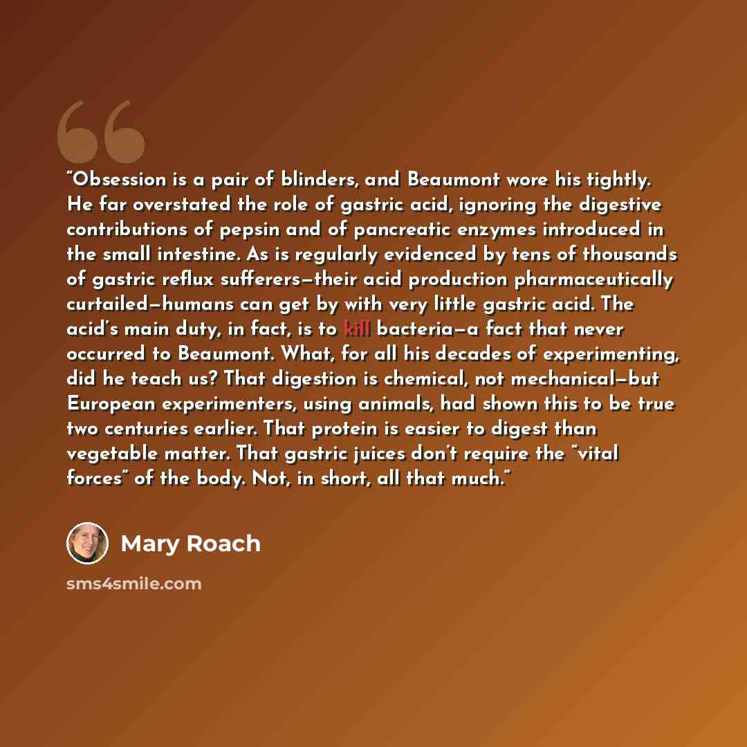 “Obsession is a pair of blinders, and Beaumont wore his tightly. He far overstated the role of gastric acid, ignoring the digestive contributions of pepsin and of pancreatic enzymes introduced in the small intestine. As is regularly evidenced by tens of thousands of gastric reflux sufferers—their…” quote by Mary Roach