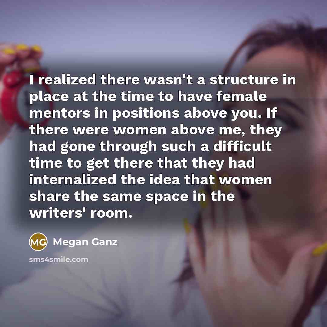 “I realized there wasn't a structure in place at the time to have female mentors in positions above you. If there were women above me, they had gone through such a difficult time to get there that they had internalized the idea that women share the same space in the writers' room.” quote by Megan Ganz