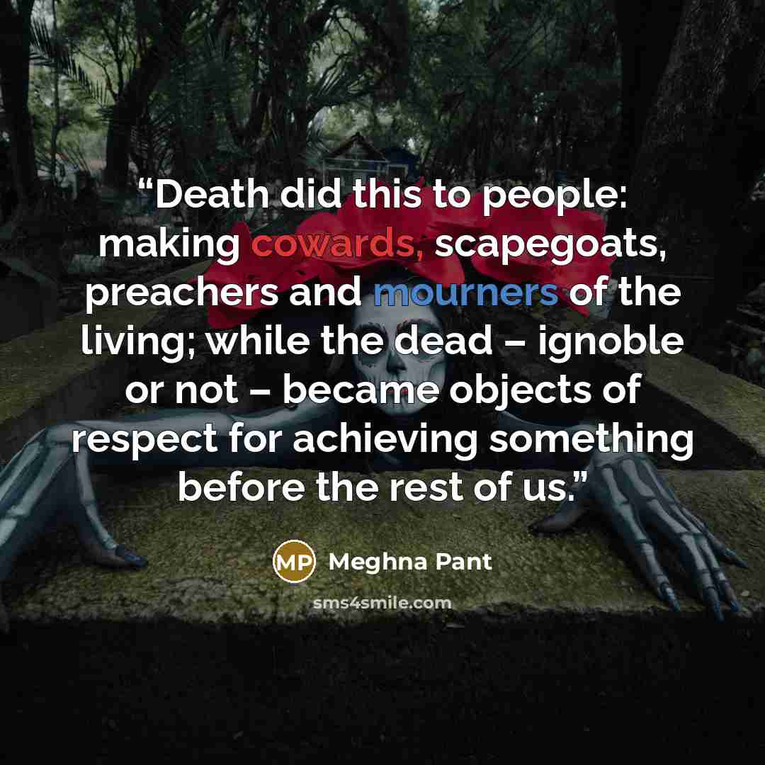 “Death did this to people: making cowards, scapegoats, preachers and mourners of the living; while the dead – ignoble or not – became objects of respect for achieving something before the rest of us.” quote by Meghna Pant
