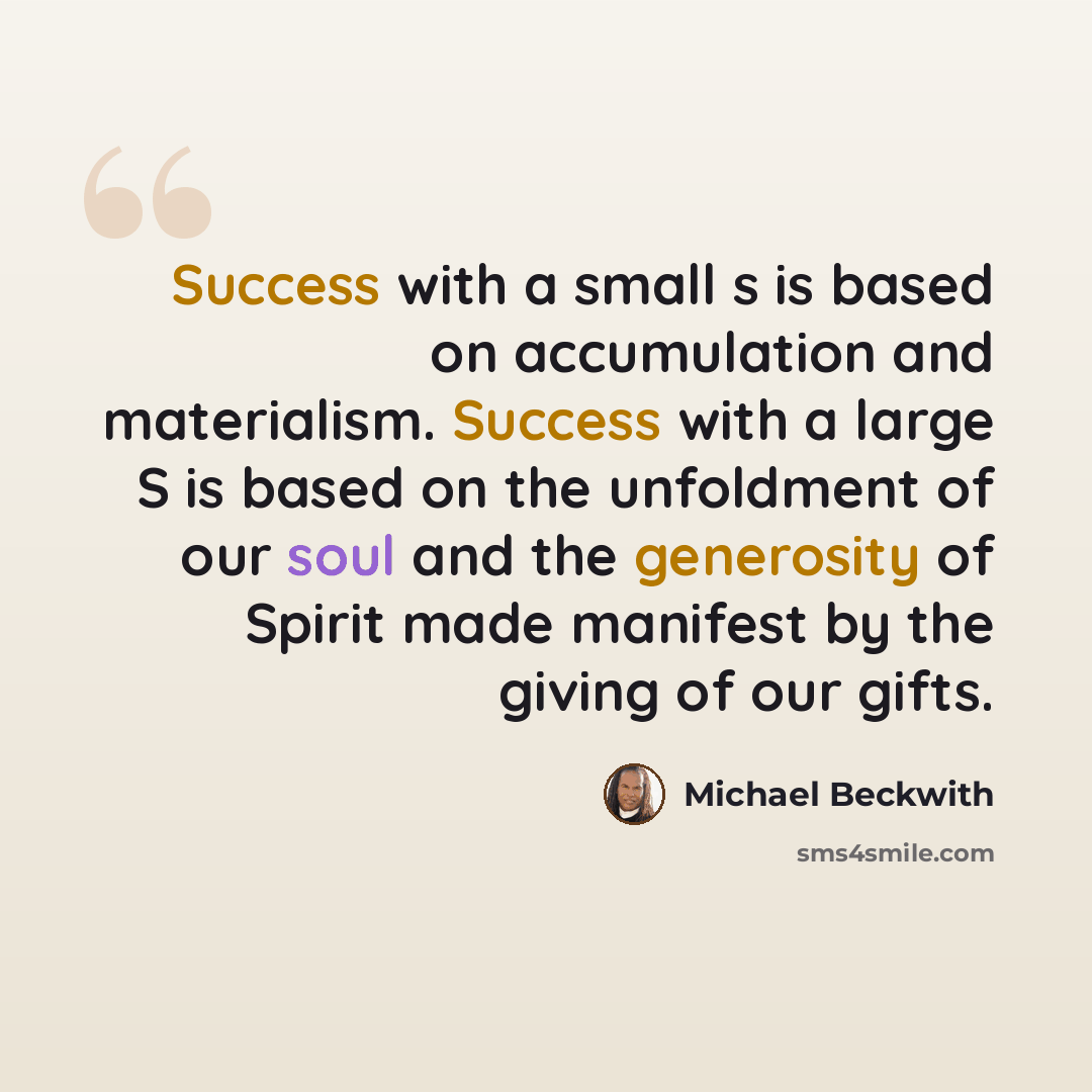“Success with a small s is based on accumulation and materialism. Success with a large S is based on the unfoldment of our soul and the generosity of Spirit made manifest by the giving of our gifts.” quote by Michael Beckwith