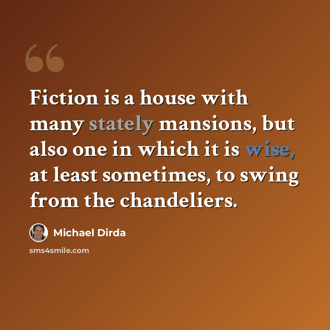 “Fiction is a house with many stately mansions, but also one in which it is wise, at least sometimes, to swing from the chandeliers.” quote by Michael Dirda