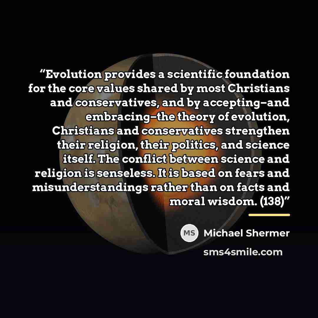 “Evolution provides a scientific foundation for the core values shared by most Christians and conservatives, and by accepting–and embracing–the theory of evolution, Christians and conservatives strengthen their religion, their politics, and science itself. The conflict between science and religion…” quote by Michael Shermer