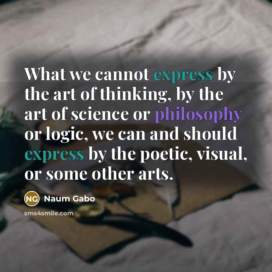 “What we cannot express by the art of thinking, by the art of science or philosophy or logic, we can and should express by the poetic, visual, or some other arts.” quote by Naum Gabo