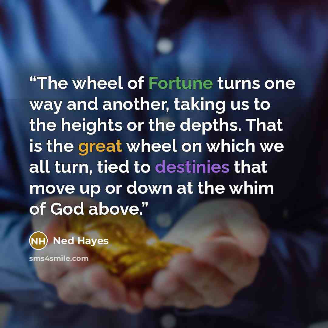 “The wheel of Fortune turns one way and another, taking us to the heights or the depths. That is the great wheel on which we all turn, tied to destinies that move up or down at the whim of God above.” quote by Ned Hayes