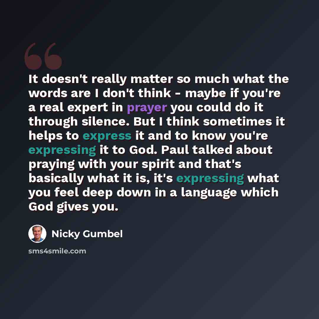 “It doesn't really matter so much what the words are I don't think - maybe if you're a real expert in prayer you could do it through silence. But I think sometimes it helps to express it and to know you're expressing it to God. Paul talked about praying with your spirit and that's basically what it…” quote by Nicky Gumbel