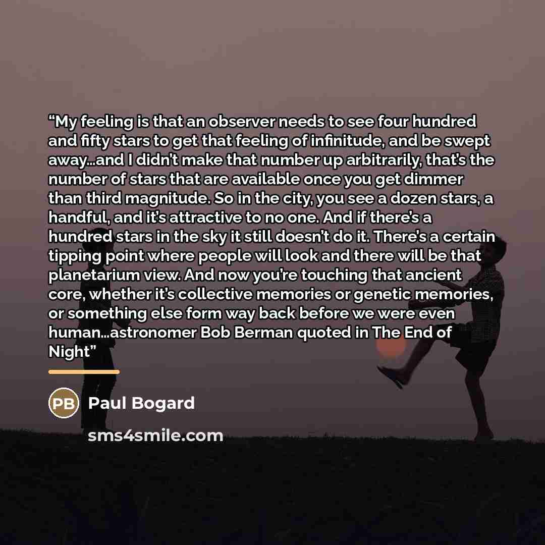 “My feeling is that an observer needs to see four hundred and fifty stars to get that feeling of infinitude, and be swept away…and I didn’t make that number up arbitrarily, that’s the number of stars that are available once you get dimmer than third magnitude. So in the city, you see a dozen stars…” quote by Paul Bogard