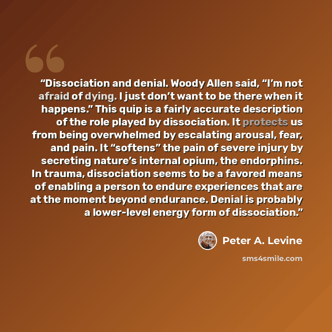 “Dissociation and denial. Woody Allen said, “I’m not afraid of dying. I just don’t want to be there when it happens.” This quip is a fairly accurate description of the role played by dissociation. It protects us from being overwhelmed by escalating arousal, fear, and pain. It “softens” the pain of…” quote by Peter A. Levine