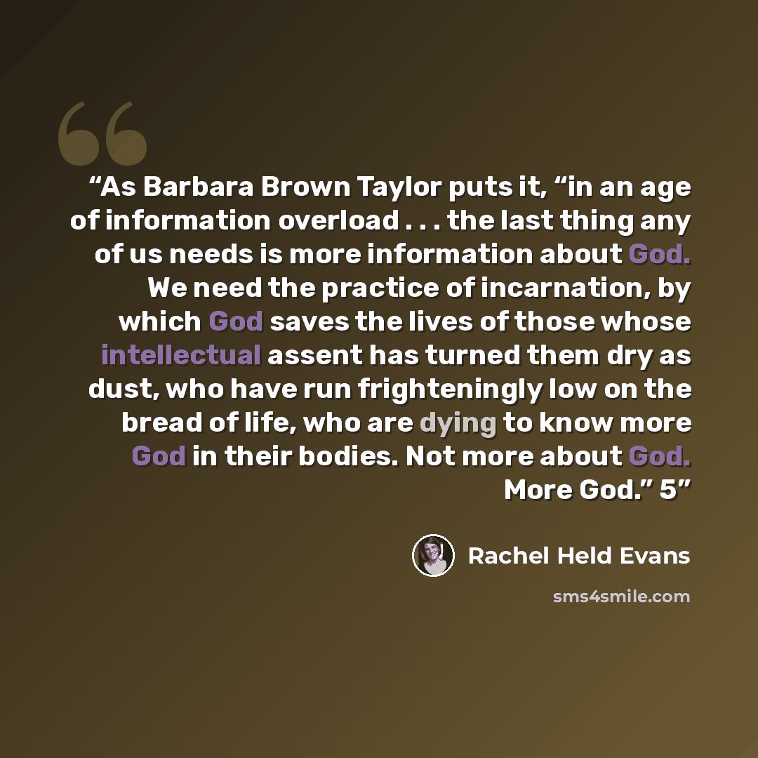 “As Barbara Brown Taylor puts it, “in an age of information overload . . . the last thing any of us needs is more information about God. We need the practice of incarnation, by which God saves the lives of those whose intellectual assent has turned them dry as dust, who have run frighteningly low…” quote by Rachel Held Evans