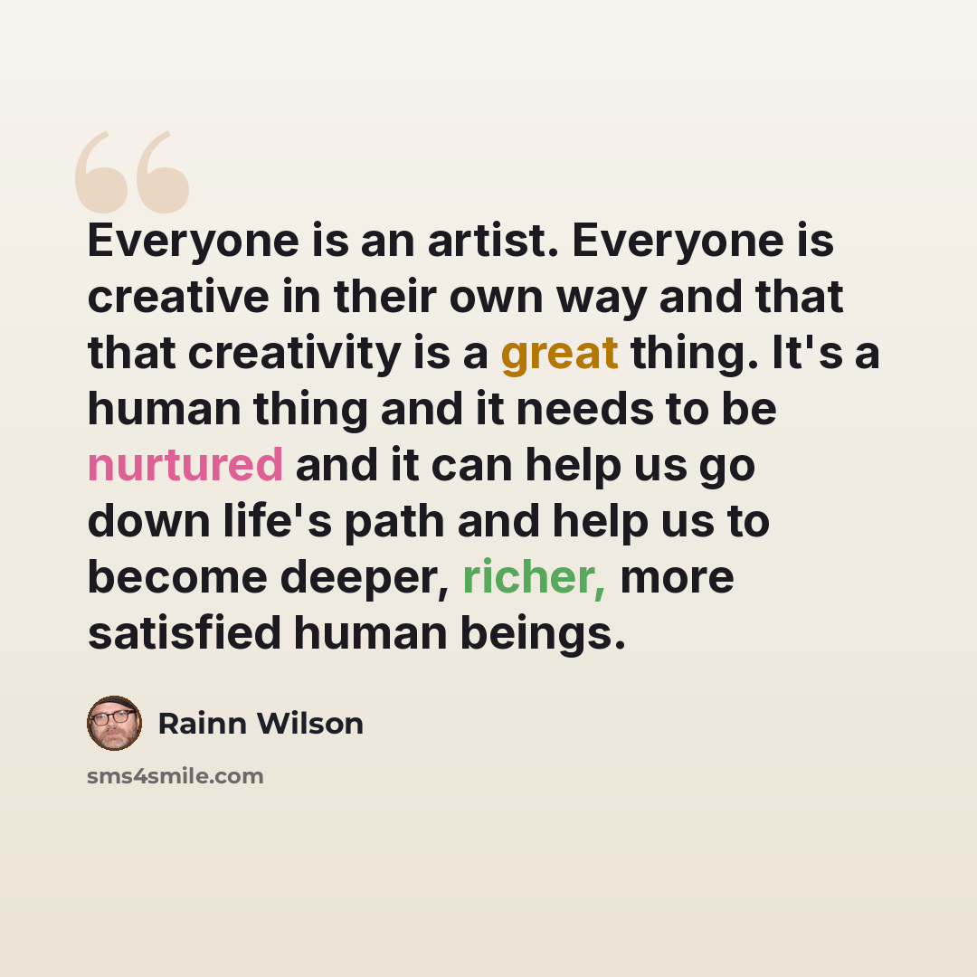 “Everyone is an artist. Everyone is creative in their own way and that that creativity is a great thing. It's a human thing and it needs to be nurtured and it can help us go down life's path and help us to become deeper, richer, more satisfied human beings.” quote by Rainn Wilson