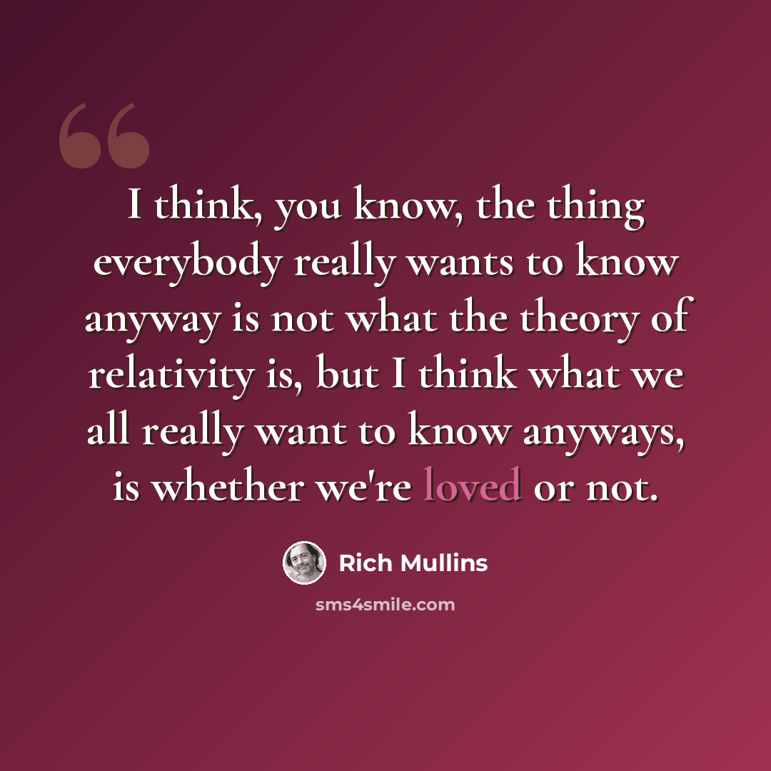 “I think, you know, the thing everybody really wants to know anyway is not what the theory of relativity is, but I think what we all really want to know anyways, is whether we're loved or not.” quote by Rich Mullins