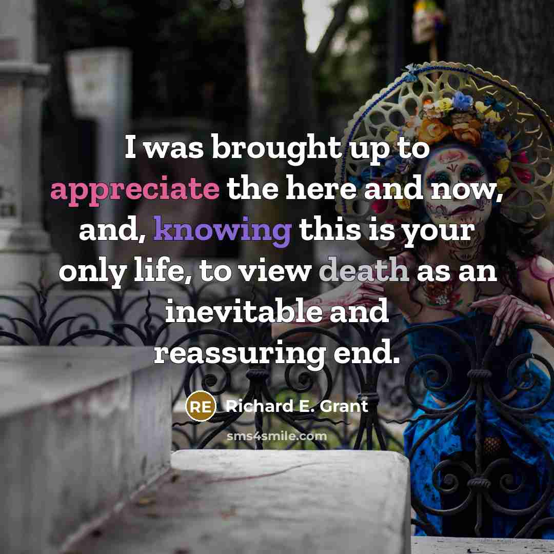 “I was brought up to appreciate the here and now, and, knowing this is your only life, to view death as an inevitable and reassuring end.” quote by Richard E. Grant