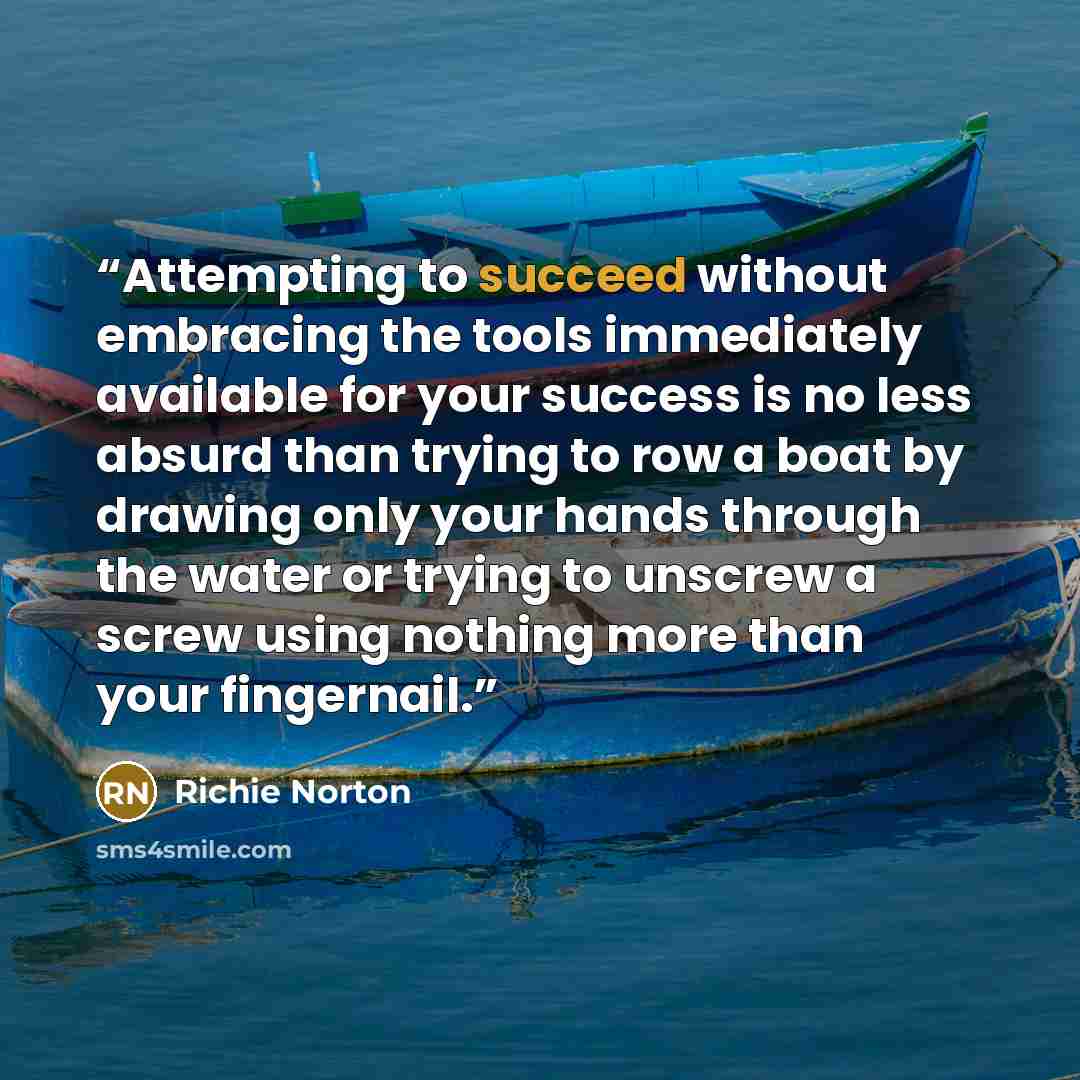“Attempting to succeed without embracing the tools immediately available for your success is no less absurd than trying to row a boat by drawing only your hands through the water or trying to unscrew a screw using nothing more than your fingernail.” quote by Richie Norton