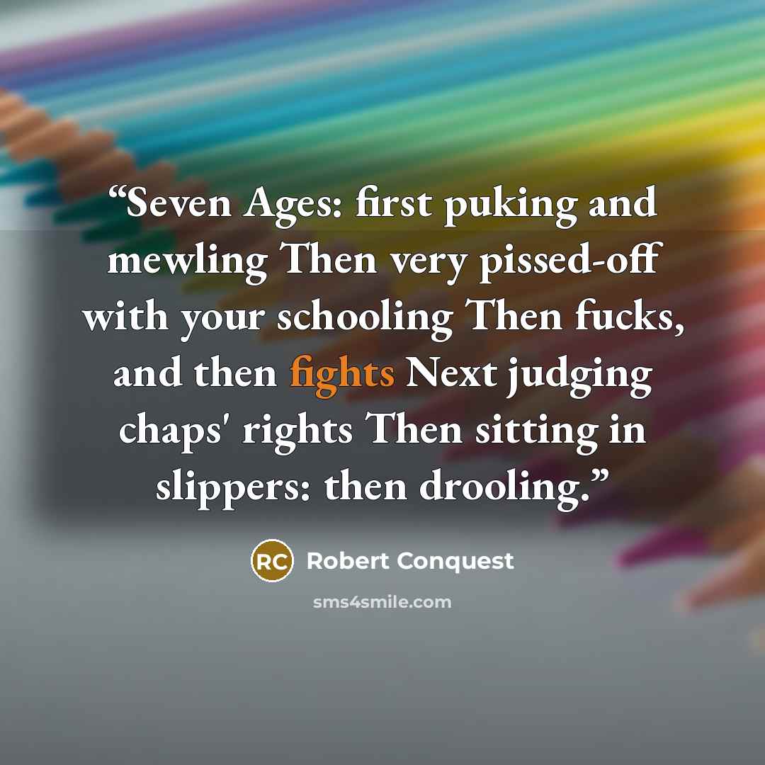 “Seven Ages: first puking and mewling Then very pissed-off with your schooling Then fucks, and then fights Next judging chaps' rights Then sitting in slippers: then drooling.” quote by Robert Conquest