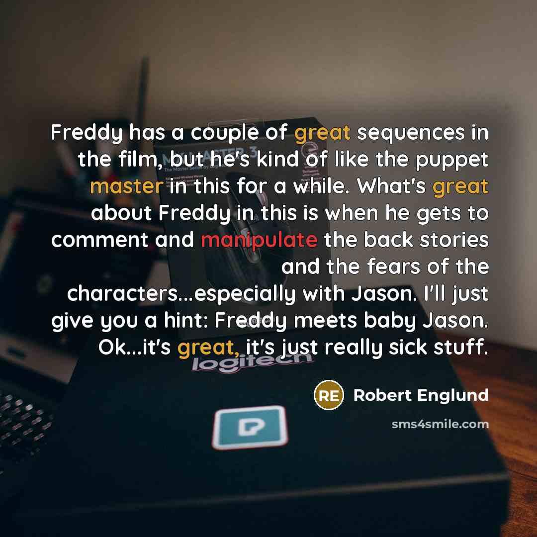 “Freddy has a couple of great sequences in the film, but he's kind of like the puppet master in this for a while. What's great about Freddy in this is when he gets to comment and manipulate the back stories and the fears of the characters...especially with Jason. I'll just give you a hint: Freddy…” quote by Robert Englund