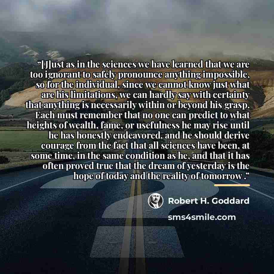 “[J]ust as in the sciences we have learned that we are too ignorant to safely pronounce anything impossible, so for the individual, since we cannot know just what are his limitations, we can hardly say with certainty that anything is necessarily within or beyond his grasp. Each must remember that…” quote by Robert H. Goddard