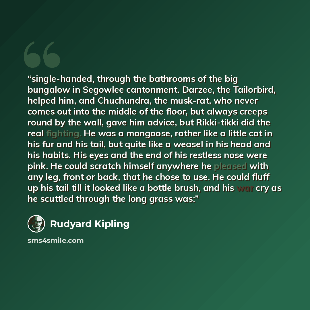 “single-handed, through the bathrooms of the big bungalow in Segowlee cantonment. Darzee, the Tailorbird, helped him, and Chuchundra, the musk-rat, who never comes out into the middle of the floor, but always creeps round by the wall, gave him advice, but Rikki-tikki did the real fighting. He was a…” quote by Rudyard Kipling