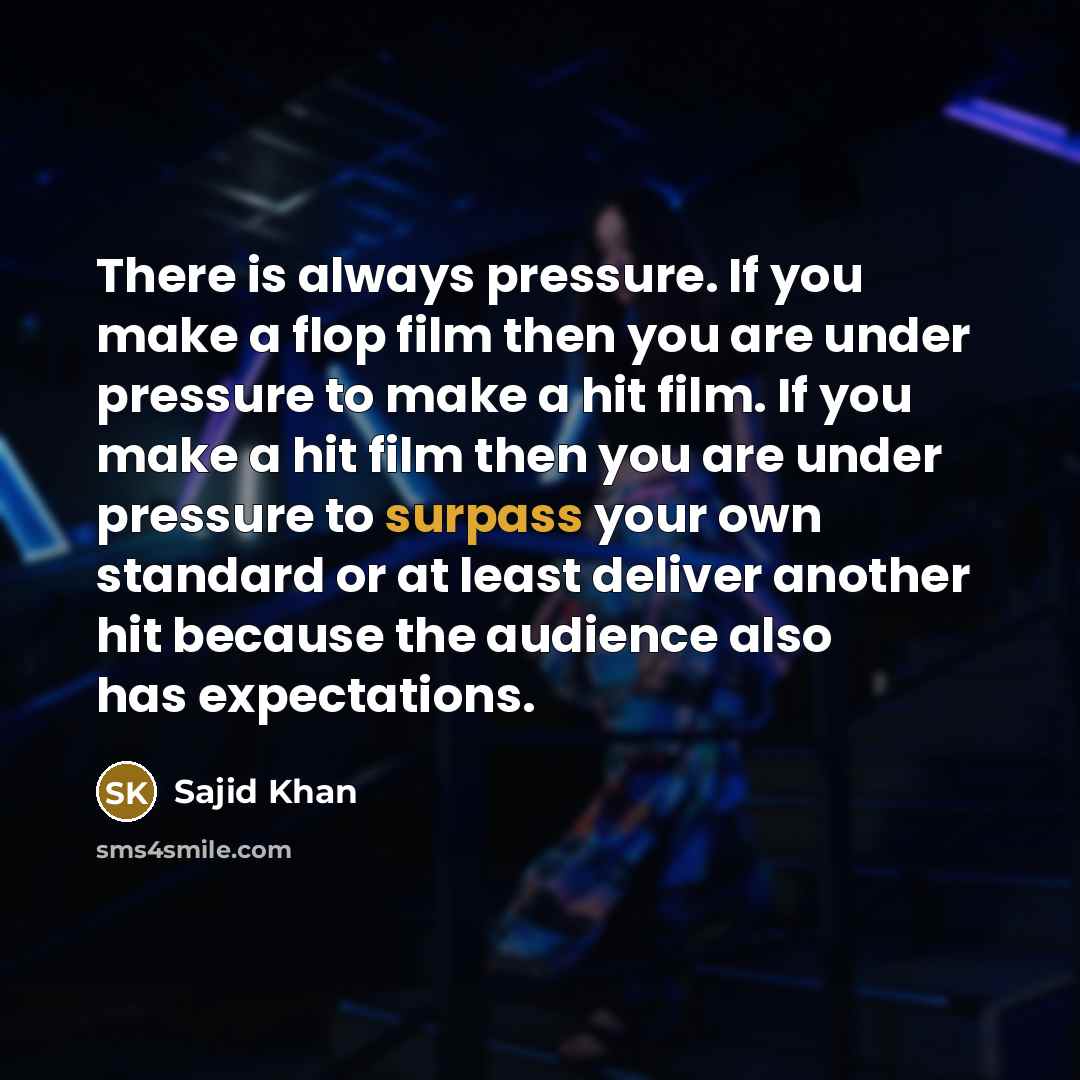 “There is always pressure. If you make a flop film then you are under pressure to make a hit film. If you make a hit film then you are under pressure to surpass your own standard or at least deliver another hit because the audience also has expectations.” quote by Sajid Khan