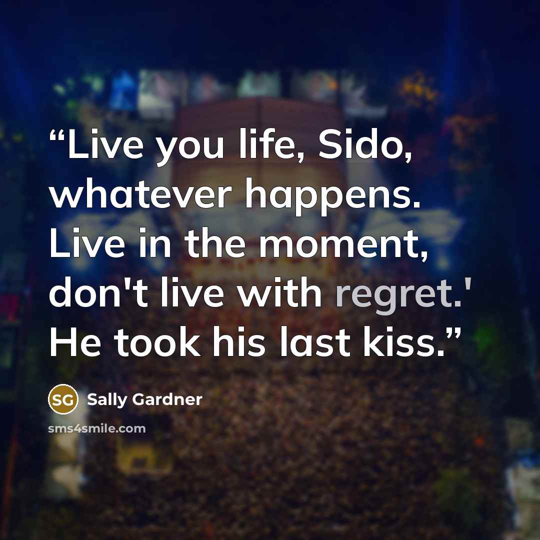 “Live you life, Sido, whatever happens. Live in the moment, don't live with regret.' He took his last kiss.” quote by Sally Gardner