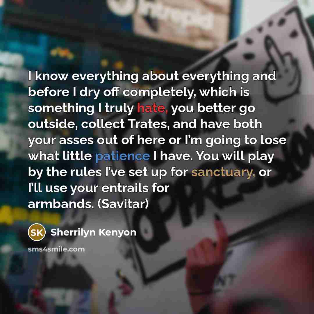 “I know everything about everything and before I dry off completely, which is something I truly hate, you better go outside, collect Trates, and have both your asses out of here or I’m going to lose what little patience I have. You will play by the rules I’ve set up for sanctuary, or I’ll use your…” quote by Sherrilyn Kenyon