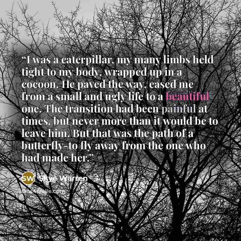 “I was a caterpillar, my many limbs held tight to my body, wrapped up in a cocoon. He paved the way, eased me from a small and ugly life to a beautiful one. The transition had been painful at times, but never more than it would be to leave him. But that was the path of a butterfly-to fly away from…” quote by Skye Warren