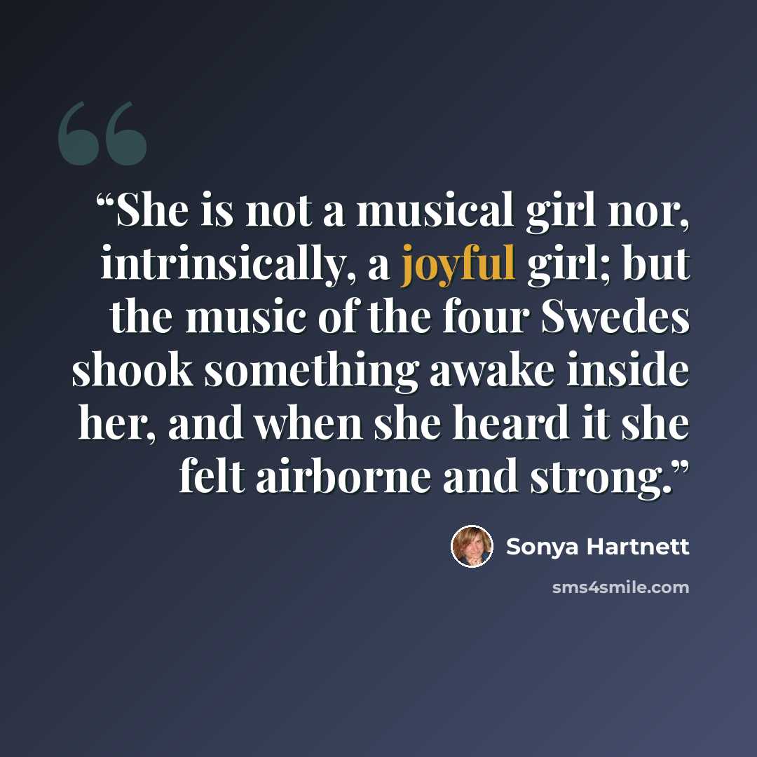 “She is not a musical girl nor, intrinsically, a joyful girl; but the music of the four Swedes shook something awake inside her, and when she heard it she felt airborne and strong.” quote by Sonya Hartnett