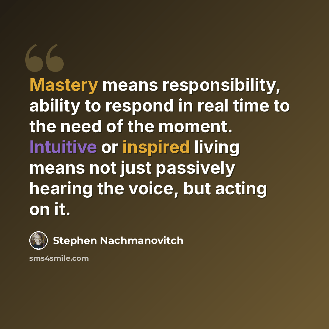 “Mastery means responsibility, ability to respond in real time to the need of the moment. Intuitive or inspired living means not just passively hearing the voice, but acting on it.” quote by Stephen Nachmanovitch