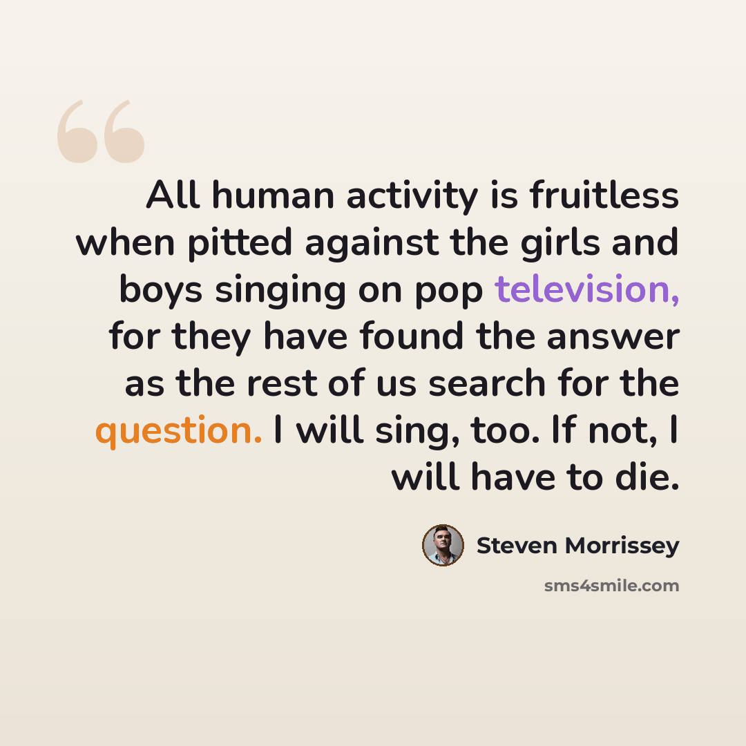“All human activity is fruitless when pitted against the girls and boys singing on pop television, for they have found the answer as the rest of us search for the question. I will sing, too. If not, I will have to die.” quote by Steven Morrissey