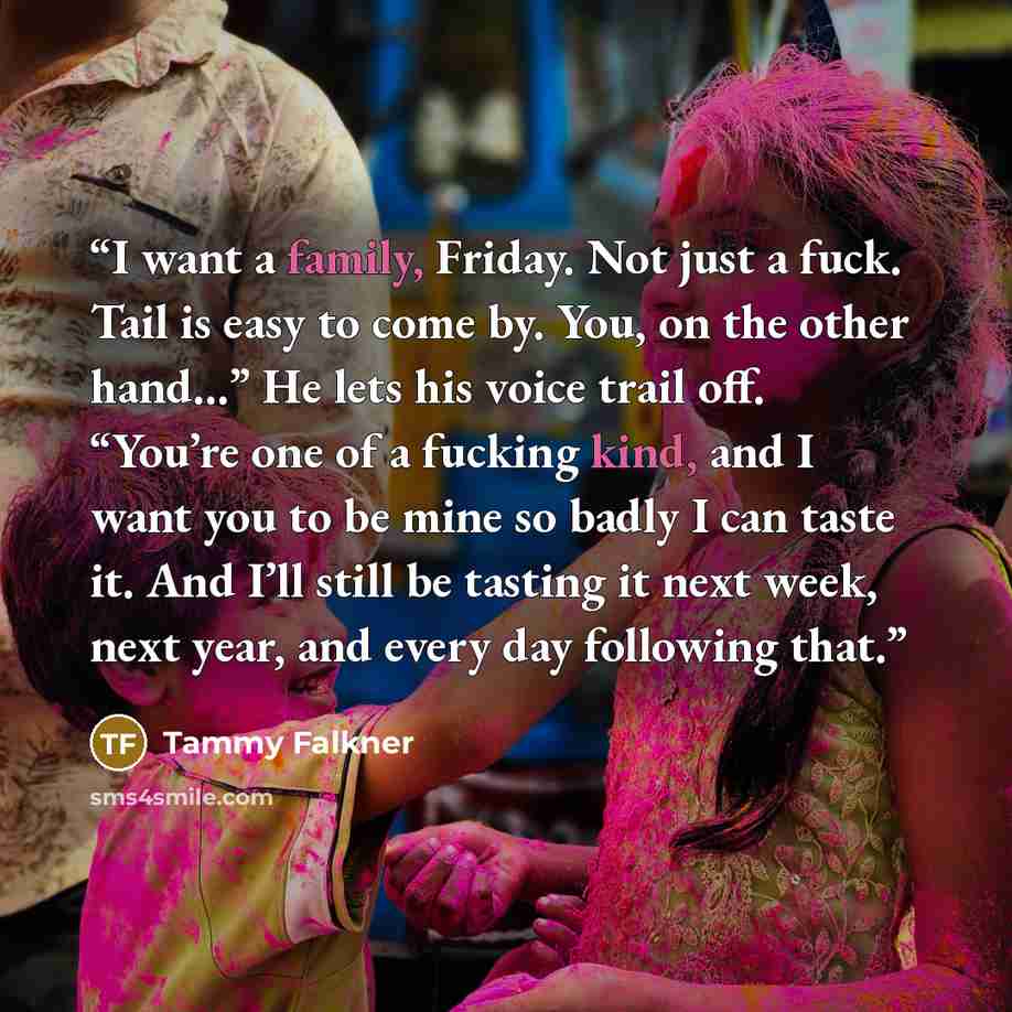 “I want a family, Friday. Not just a fuck. Tail is easy to come by. You, on the other hand…” He lets his voice trail off. “You’re one of a fucking kind, and I want you to be mine so badly I can taste it. And I’ll still be tasting it next week, next year, and every day following that.” quote by Tammy Falkner