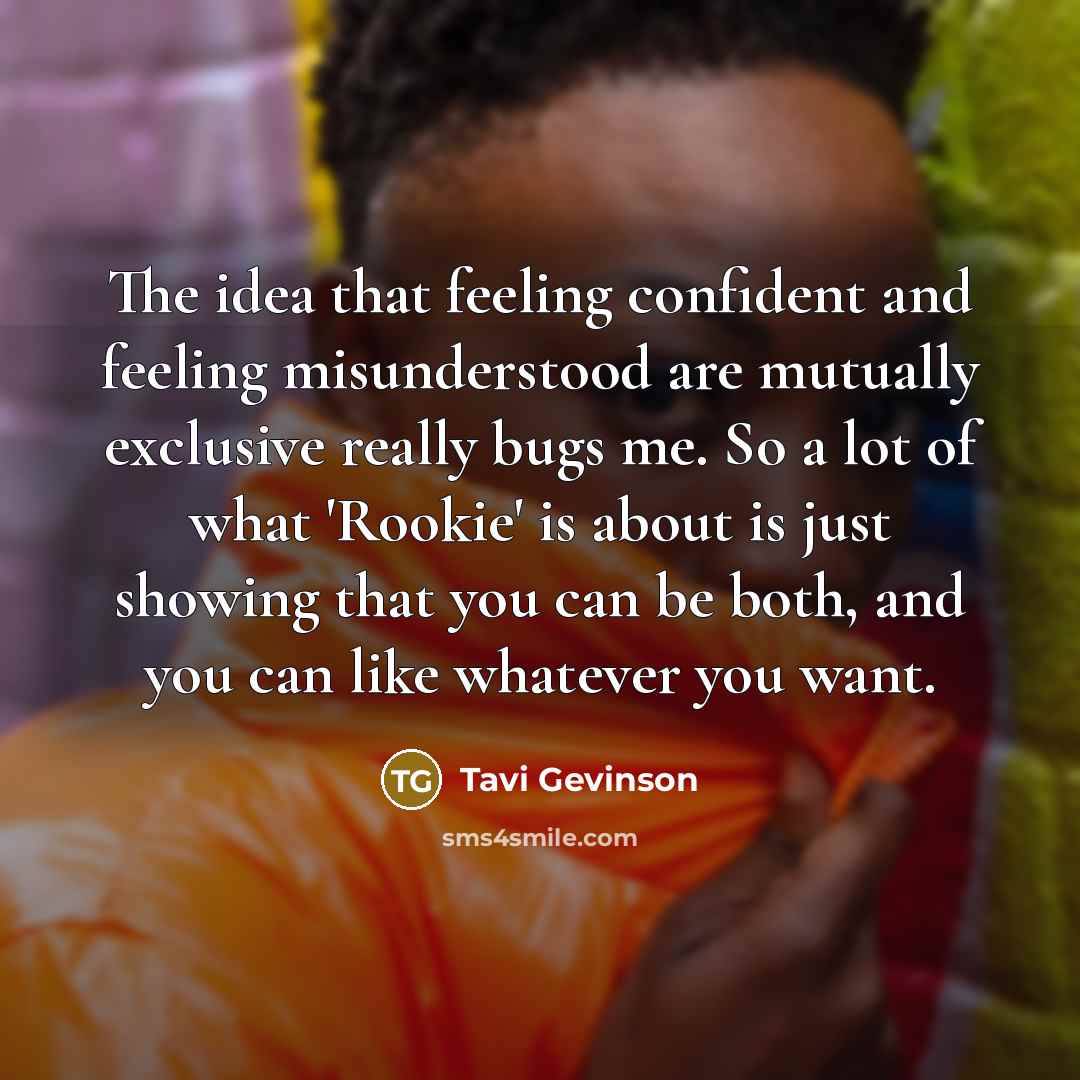 “The idea that feeling confident and feeling misunderstood are mutually exclusive really bugs me. So a lot of what 'Rookie' is about is just showing that you can be both, and you can like whatever you want.” quote by Tavi Gevinson