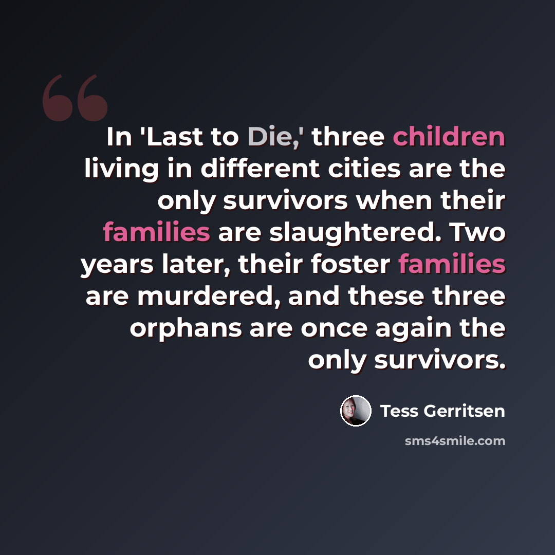“In 'Last to Die,' three children living in different cities are the only survivors when their families are slaughtered. Two years later, their foster families are murdered, and these three orphans are once again the only survivors.” quote by Tess Gerritsen