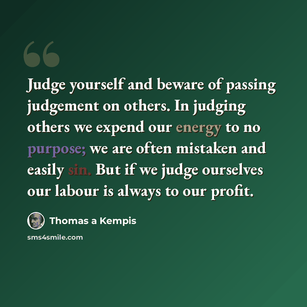 “Judge yourself and beware of passing judgement on others. In judging others we expend our energy to no purpose; we are often mistaken and easily sin. But if we judge ourselves our labour is always to our profit.” quote by Thomas a Kempis