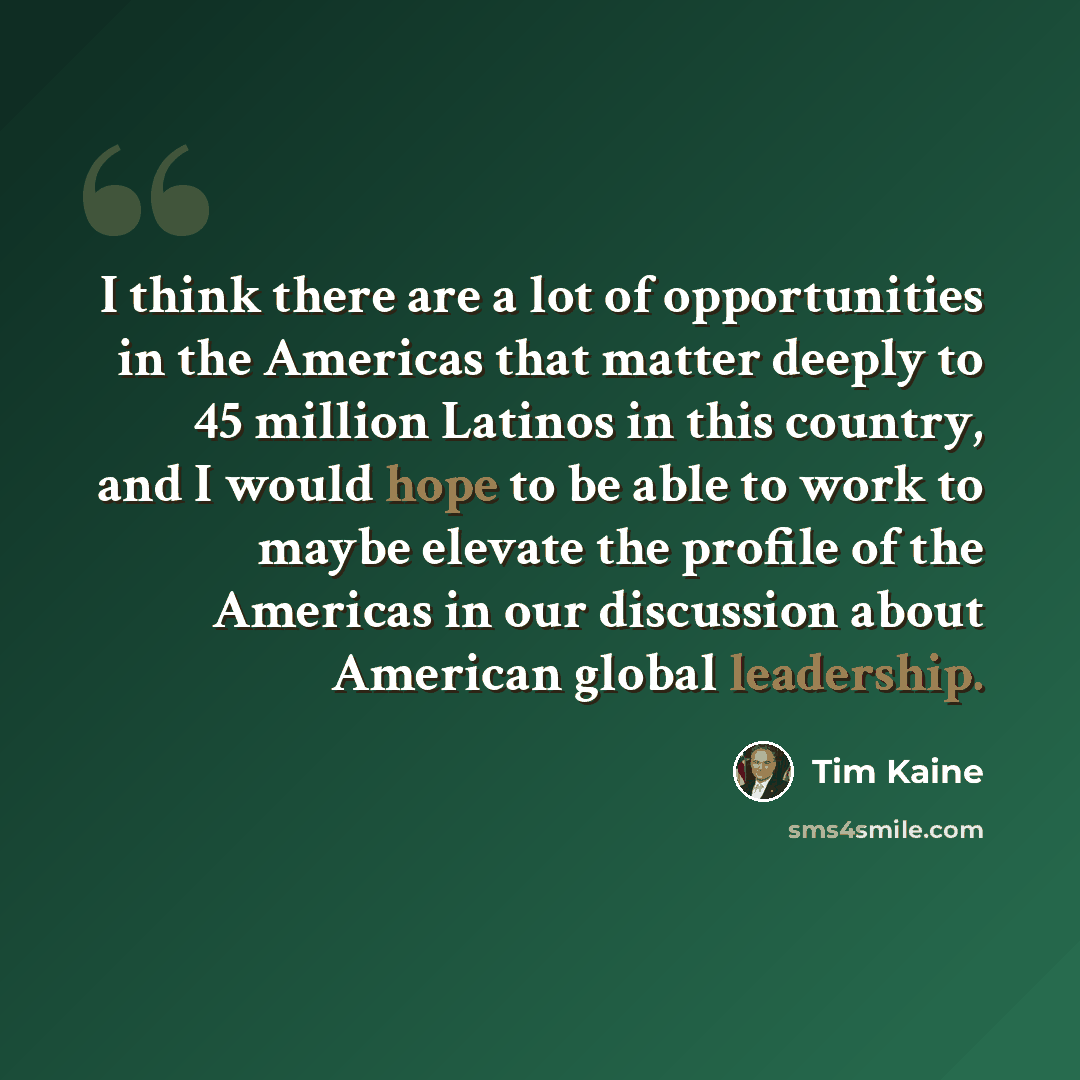 “I think there are a lot of opportunities in the Americas that matter deeply to 45 million Latinos in this country, and I would hope to be able to work to maybe elevate the profile of the Americas in our discussion about American global leadership.” quote by Tim Kaine