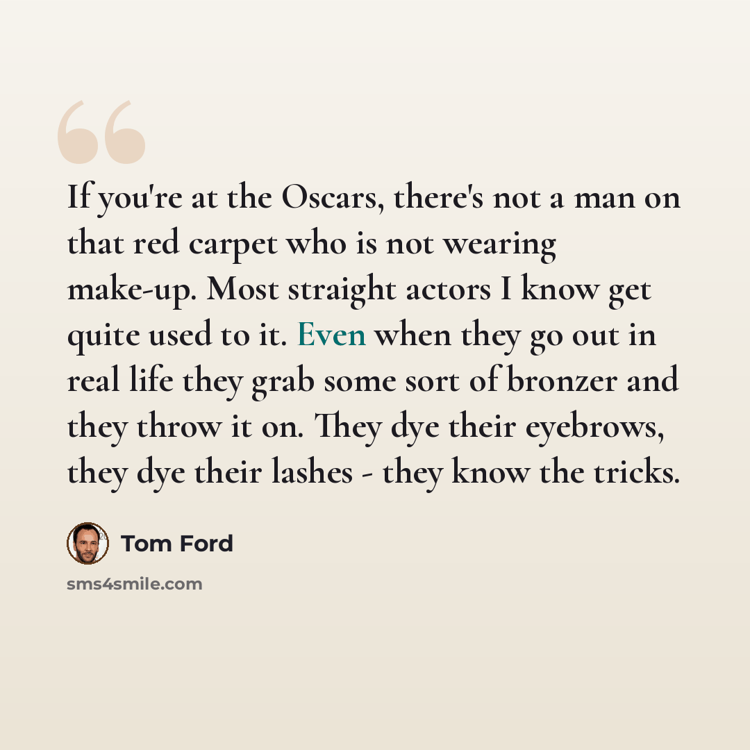 “If you're at the Oscars, there's not a man on that red carpet who is not wearing make-up. Most straight actors I know get quite used to it. Even when they go out in real life they grab some sort of bronzer and they throw it on. They dye their eyebrows, they dye their lashes - they know the tricks.” quote by Tom Ford