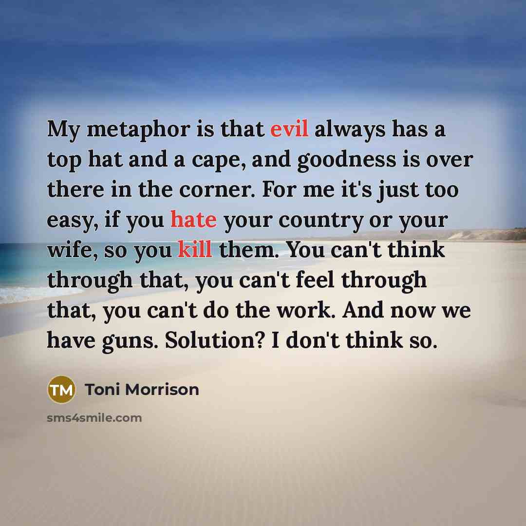 “My metaphor is that evil always has a top hat and a cape, and goodness is over there in the corner. For me it's just too easy, if you hate your country or your wife, so you kill them. You can't think through that, you can't feel through that, you can't do the work. And now we have guns. Solution?…” quote by Toni Morrison
