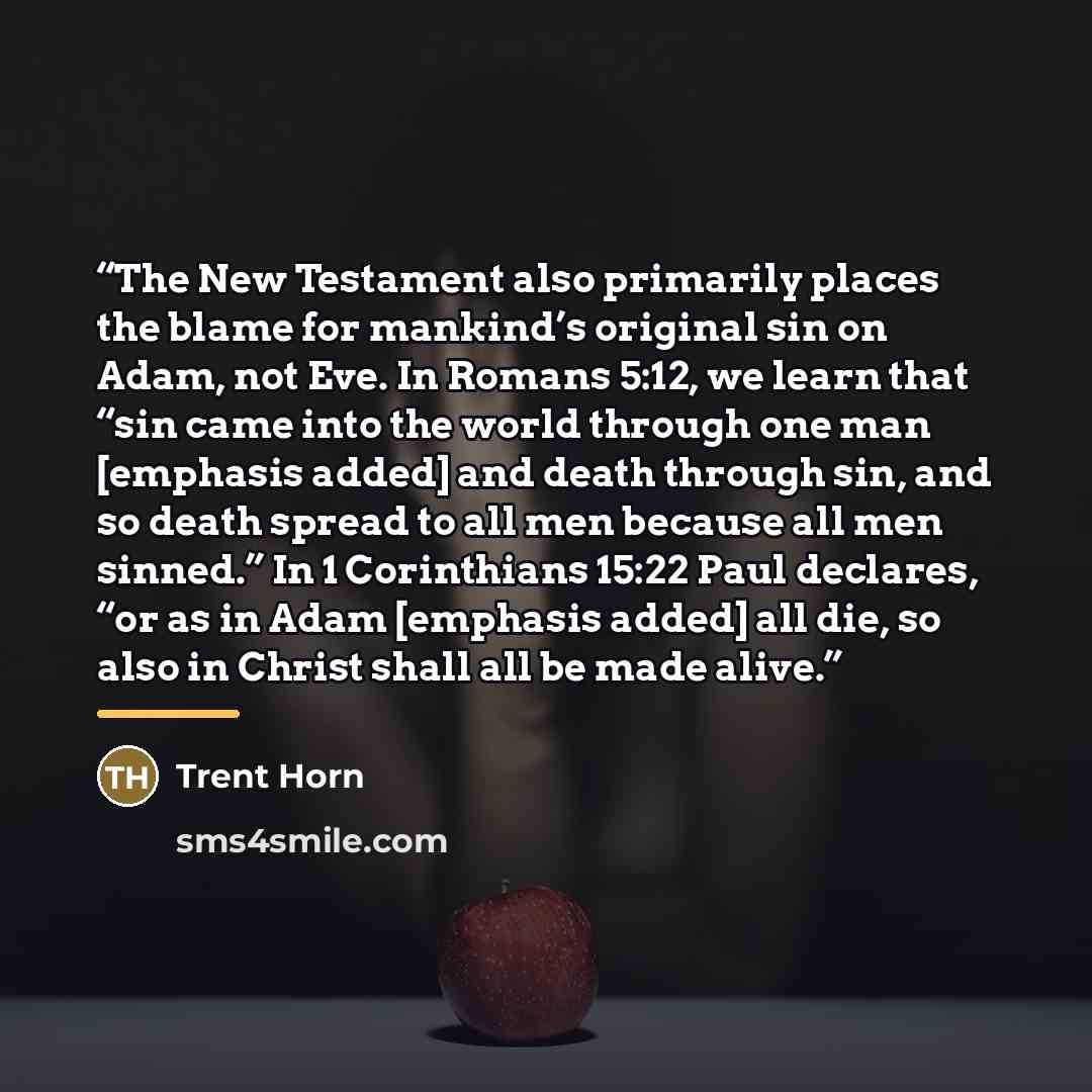 “The New Testament also primarily places the blame for mankind’s original sin on Adam, not Eve. In Romans 5:12, we learn that “sin came into the world through one man [emphasis added] and death through sin, and so death spread to all men because all men sinned.” In 1 Corinthians 15:22 Paul…” quote by Trent Horn