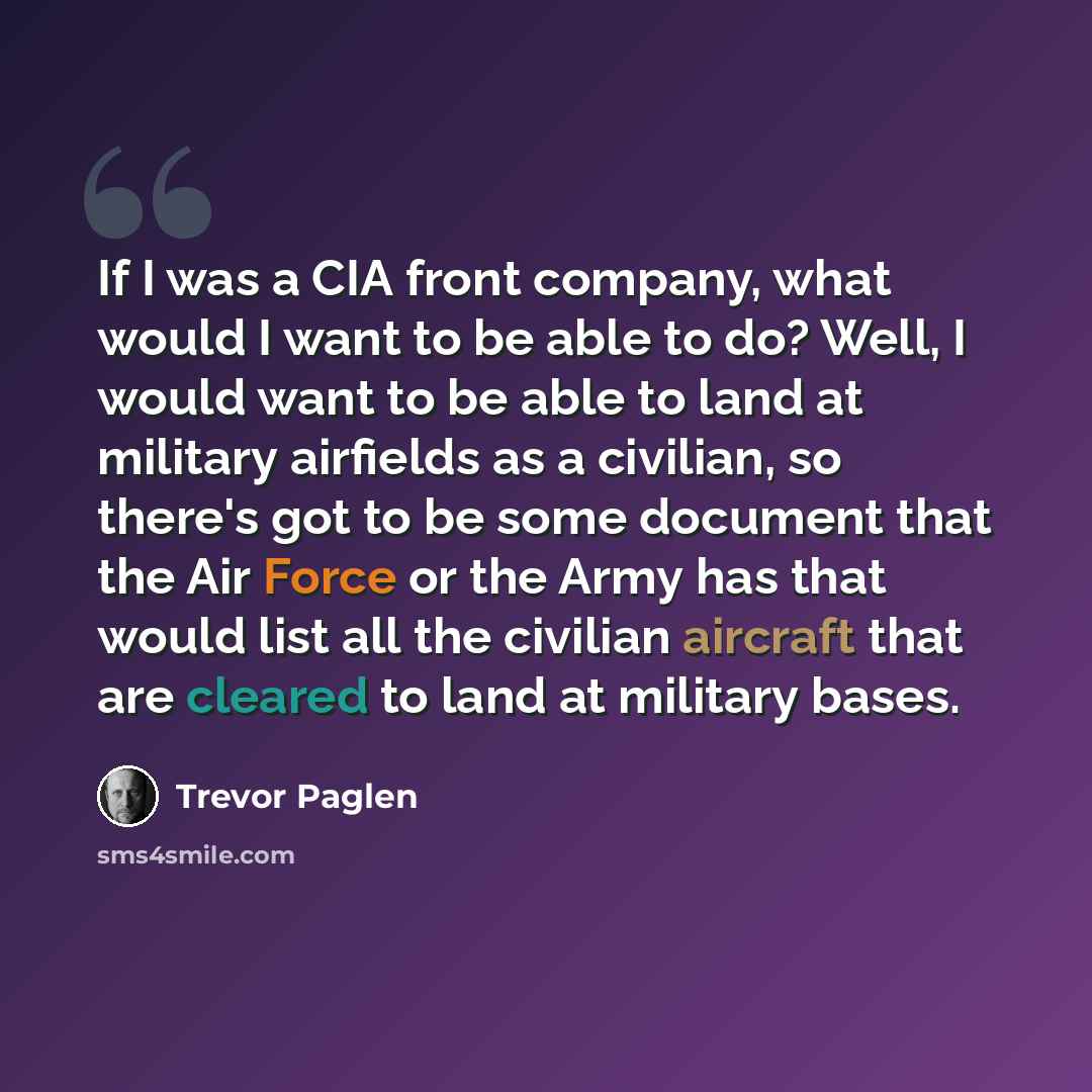“If I was a CIA front company, what would I want to be able to do? Well, I would want to be able to land at military airfields as a civilian, so there's got to be some document that the Air Force or the Army has that would list all the civilian aircraft that are cleared to land at military bases.” quote by Trevor Paglen