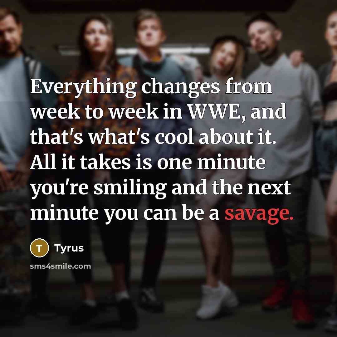 “Everything changes from week to week in WWE, and that's what's cool about it. All it takes is one minute you're smiling and the next minute you can be a savage.” quote by Tyrus