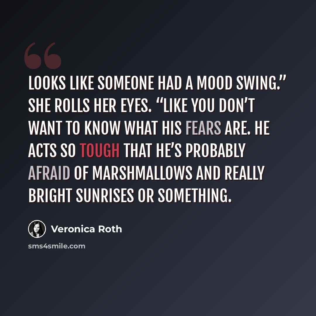 “Looks like someone had a mood swing.” She rolls her eyes. “Like you don’t want to know what his fears are. He acts so tough that he’s probably afraid of marshmallows and really bright sunrises or something.” quote by Veronica Roth