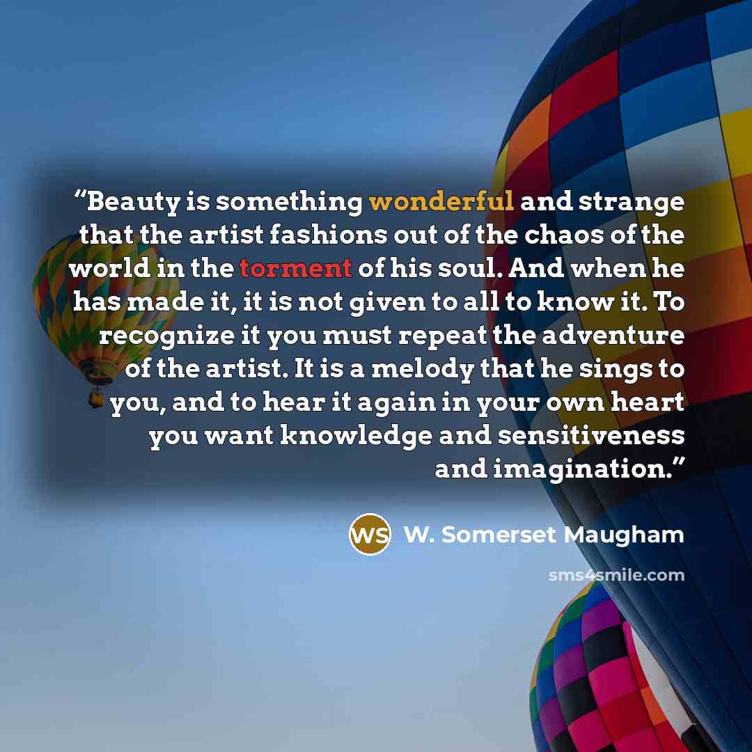 “Beauty is something wonderful and strange that the artist fashions out of the chaos of the world in the torment of his soul. And when he has made it, it is not given to all to know it. To recognize it you must repeat the adventure of the artist. It is a melody that he sings to you, and to hear it…” quote by W. Somerset Maugham