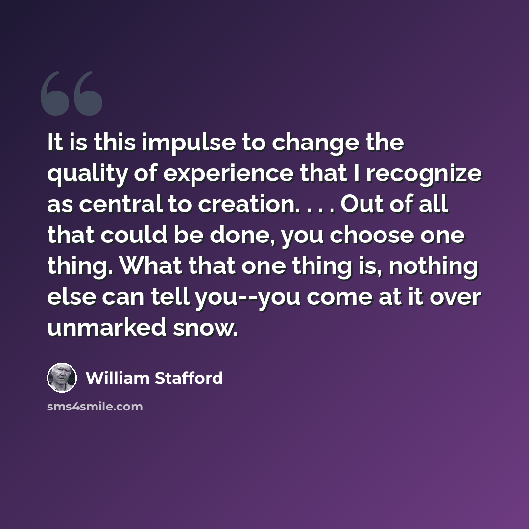 “It is this impulse to change the quality of experience that I recognize as central to creation. . . . Out of all that could be done, you choose one thing. What that one thing is, nothing else can tell you--you come at it over unmarked snow.” quote by William Stafford