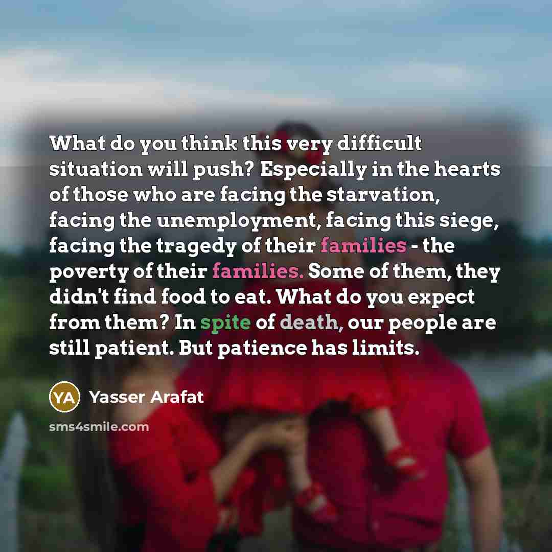 “What do you think this very difficult situation will push? Especially in the hearts of those who are facing the starvation, facing the unemployment, facing this siege, facing the tragedy of their families - the poverty of their families. Some of them, they didn't find food to eat. What do you…” quote by Yasser Arafat