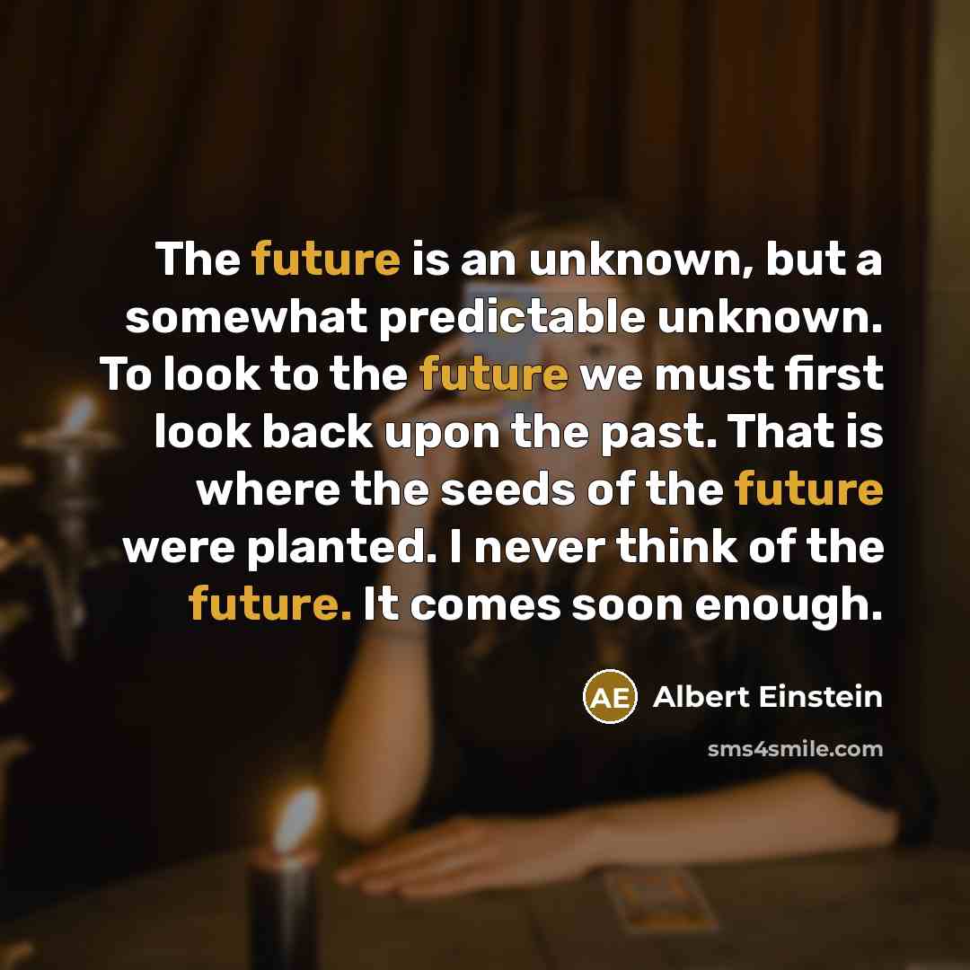 “The future is an unknown, but a somewhat predictable unknown. To look to the future we must first look back upon the past. That is where the seeds of the future were planted. I never think of the future. It comes soon enough.” quote by Albert Einstein