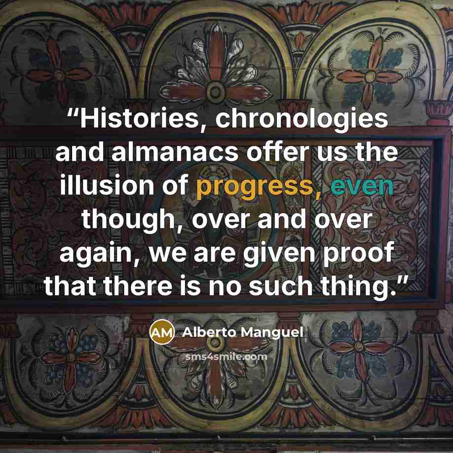 “Histories, chronologies and almanacs offer us the illusion of progress, even though, over and over again, we are given proof that there is no such thing.” quote by Alberto Manguel
