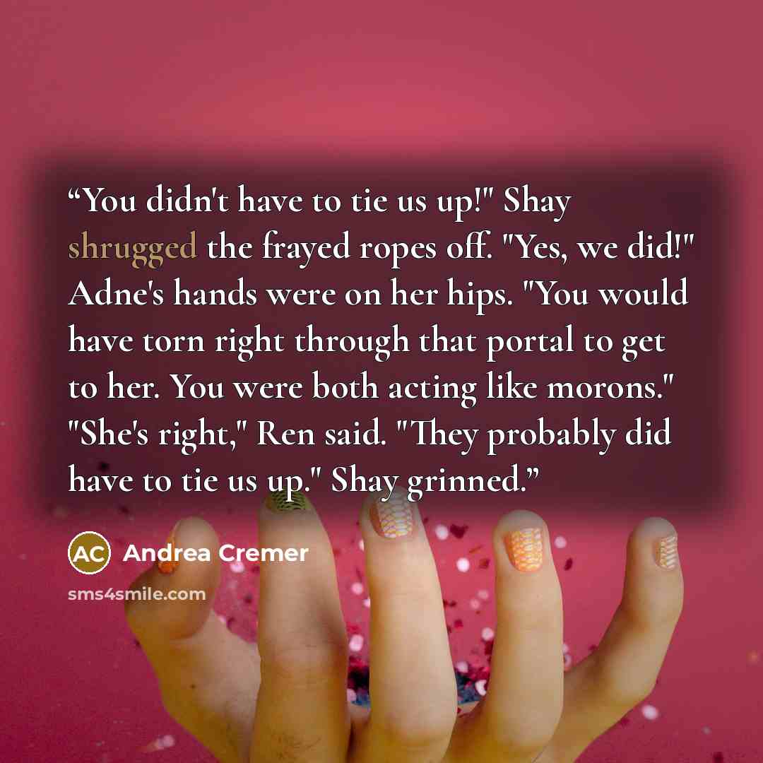 “You didn't have to tie us up!" Shay shrugged the frayed ropes off. "Yes, we did!" Adne's hands were on her hips. "You would have torn right through that portal to get to her. You were both acting like morons." "She's right," Ren said. "They probably did have to tie us up." Shay grinned.” quote by Andrea Cremer