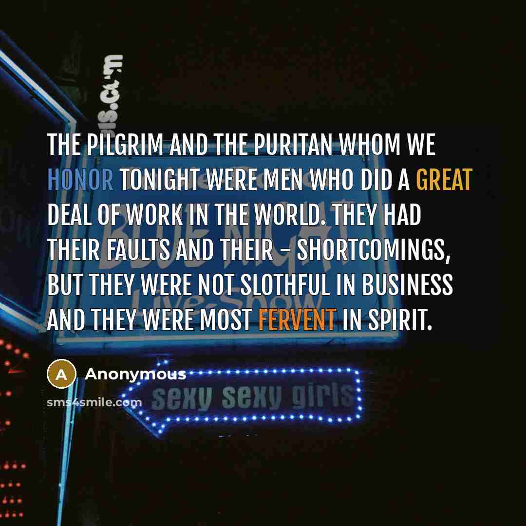 “The Pilgrim and the Puritan whom we honor tonight were men who did a great deal of work in the world. They had their faults and their - shortcomings, but they were not slothful in business and they were most fervent in spirit.” quote by Anonymous