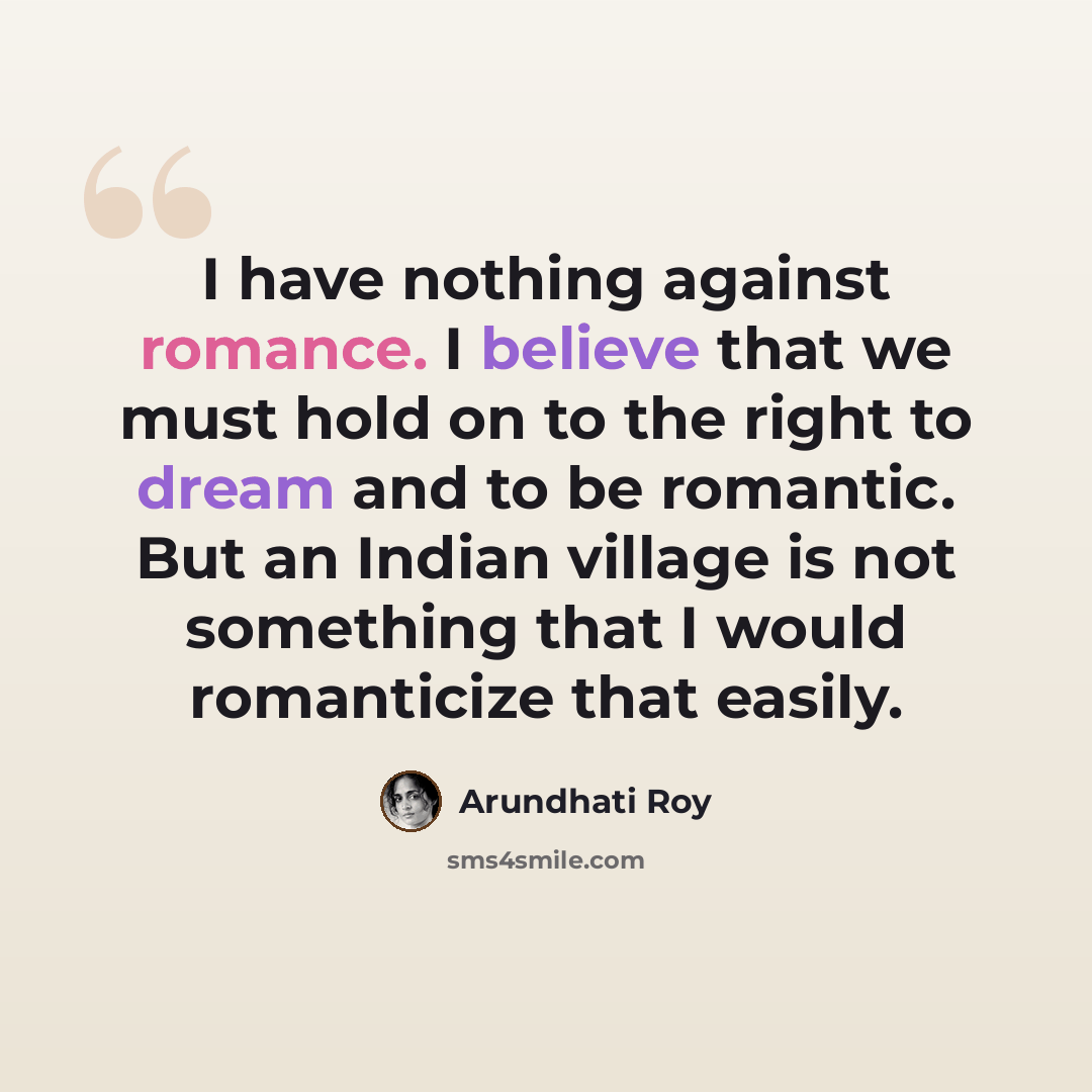 “I have nothing against romance. I believe that we must hold on to the right to dream and to be romantic. But an Indian village is not something that I would romanticize that easily.” quote by Arundhati Roy