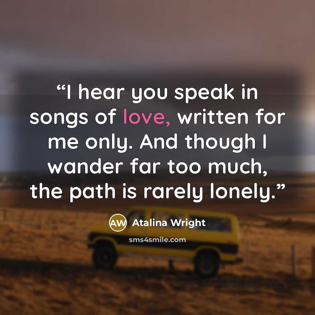 “I hear you speak in songs of love, written for me only. And though I wander far too much, the path is rarely lonely.” quote by Atalina Wright
