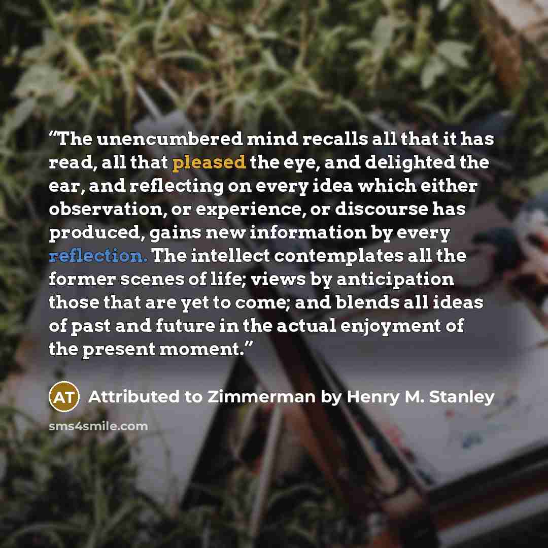 “The unencumbered mind recalls all that it has read, all that pleased the eye, and delighted the ear, and reflecting on every idea which either observation, or experience, or discourse has produced, gains new information by every reflection. The intellect contemplates all the former scenes of life…” quote by Attributed to Zimmerman by Henry M. Stanley