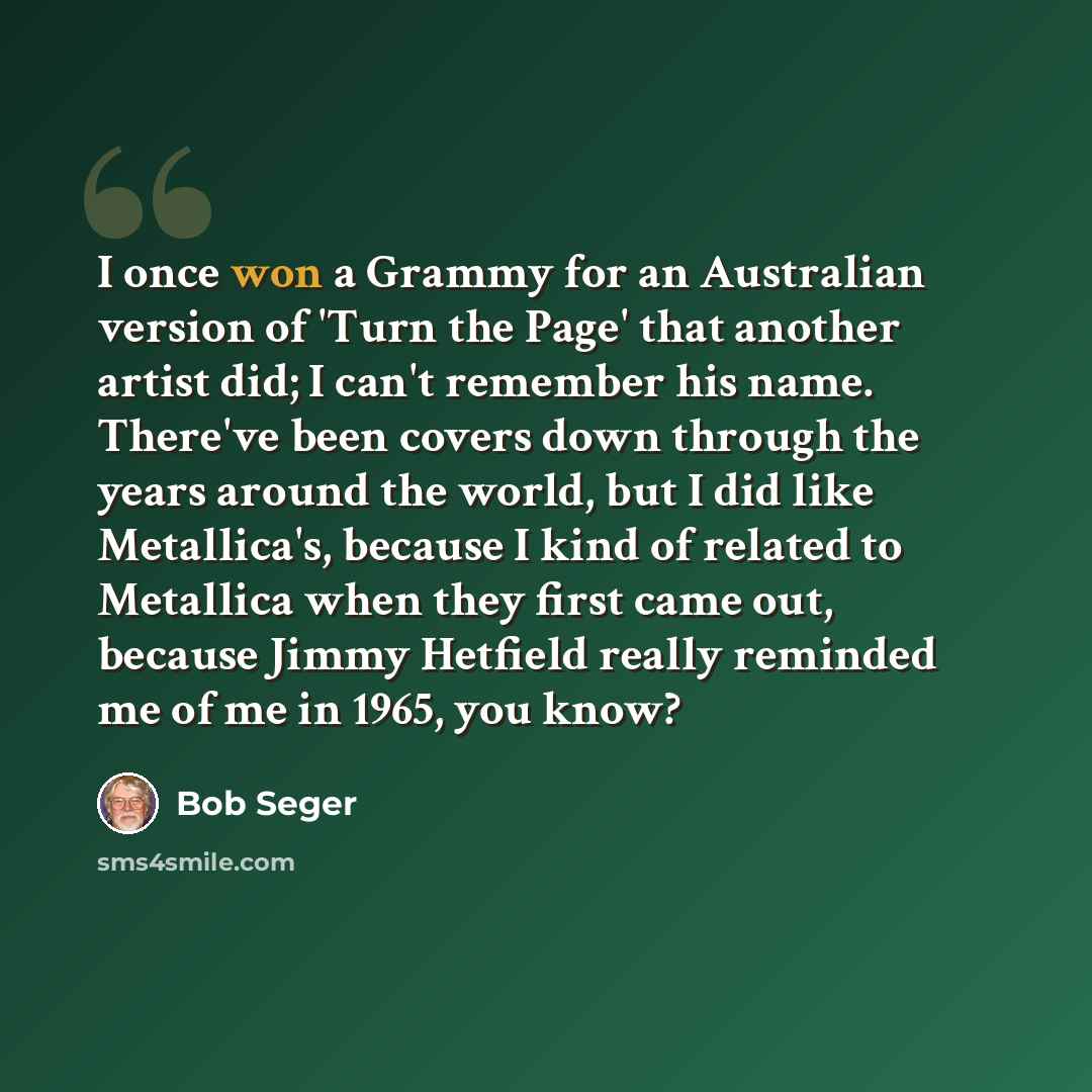 “I once won a Grammy for an Australian version of 'Turn the Page' that another artist did; I can't remember his name. There've been covers down through the years around the world, but I did like Metallica's, because I kind of related to Metallica when they first came out, because Jimmy Hetfield…” quote by Bob Seger